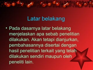 Latar belakang
• Pada dasarnya latar belakang
  menjelaskan apa sebab penelitian
  dilakukan. Akan tetapi dianjurkan,
  pembahasannya disertai dengan
  hasil penelitian terkait yang telah
  dilakukan sendiri maupun oleh
  peneliti lain.
 