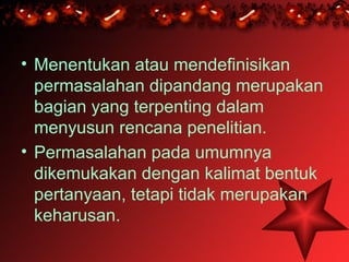 • Menentukan atau mendefinisikan
  permasalahan dipandang merupakan
  bagian yang terpenting dalam
  menyusun rencana penelitian.
• Permasalahan pada umumnya
  dikemukakan dengan kalimat bentuk
  pertanyaan, tetapi tidak merupakan
  keharusan.
 
