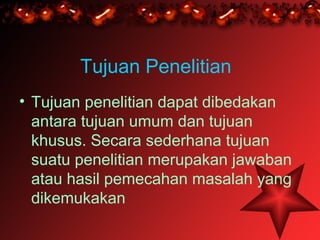 Tujuan Penelitian
• Tujuan penelitian dapat dibedakan
  antara tujuan umum dan tujuan
  khusus. Secara sederhana tujuan
  suatu penelitian merupakan jawaban
  atau hasil pemecahan masalah yang
  dikemukakan
 