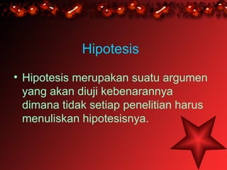 Hipotesis
• Hipotesis merupakan suatu argumen
  yang akan diuji kebenarannya
  dimana tidak setiap penelitian harus
  menuliskan hipotesisnya.
 