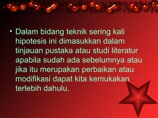 • Dalam bidang teknik sering kali
  hipotesis ini dimasukkan dalam
  tinjauan pustaka atau studi literatur
  apabila sudah ada sebelumnya atau
  jika itu merupakan perbaikan atau
  modifikasi dapat kita kemukakan
  terlebih dahulu.
 
