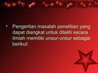• Pengertian masalah penelitian yang
  dapat diangkat untuk diteliti secara
  ilmiah memiliki unsur-unsur sebagai
  berikut:
 