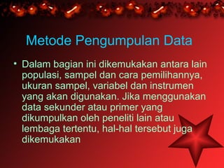 Metode Pengumpulan Data
• Dalam bagian ini dikemukakan antara lain
  populasi, sampel dan cara pemilihannya,
  ukuran sampel, variabel dan instrumen
  yang akan digunakan. Jika menggunakan
  data sekunder atau primer yang
  dikumpulkan oleh peneliti lain atau
  lembaga tertentu, hal-hal tersebut juga
  dikemukakan
 