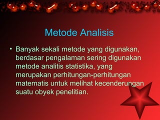 Metode Analisis
• Banyak sekali metode yang digunakan,
  berdasar pengalaman sering digunakan
  metode analitis statistika, yang
  merupakan perhitungan-perhitungan
  matematis untuk melihat kecenderungan
  suatu obyek penelitian.
 
