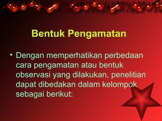 Bentuk Pengamatan

• Dengan memperhatikan perbedaan
  cara pengamatan atau bentuk
  observasi yang dilakukan, penelitian
  dapat dibedakan dalam kelompok
  sebagai berikut:
 