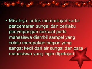 • Misalnya, untuk mempelajari kadar
  pencemaran sungai dan perilaku
  penympangan seksual pada
  mahasiswa diambil sampel yang
  selalu merupakan bagian yang
  sangat kecil dari air sungai dan para
  mahasiswa yang ingin dipelajari.
 