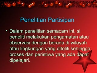 Penelitian Partisipan
• Dalam penelitian semacam ini, si
  peneliti melakukan pengamatan atau
  observasi dengan berada di wilayah
  atau lingkungan yang diteliti sehingga
  proses dan peristiwa yang ada dapat
  dipelajari.
 