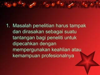 1. Masalah penelitian harus tampak
   dan dirasakan sebagai suatu
   tantangan bagi peneliti untuk
   dipecahkan dengan
   mempergunakan keahlian atau
   kemampuan profesionalnya
 