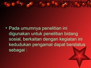 • Pada umumnya penelitian ini
  digunakan untuk penelitian bidang
  sosial, berkaitan dengan kegiatan ini
  kedudukan pengamat dapat berstatus
  sebagai :
 