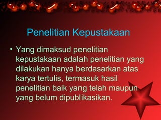 Penelitian Kepustakaan
• Yang dimaksud penelitian
  kepustakaan adalah penelitian yang
  dilakukan hanya berdasarkan atas
  karya tertulis, termasuk hasil
  penelitian baik yang telah maupun
  yang belum dipublikasikan.
 