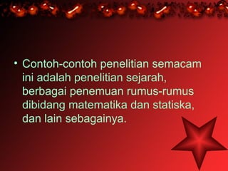 • Contoh-contoh penelitian semacam
  ini adalah penelitian sejarah,
  berbagai penemuan rumus-rumus
  dibidang matematika dan statiska,
  dan lain sebagainya.
 