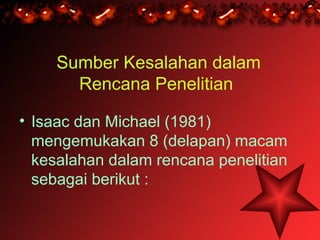Sumber Kesalahan dalam
       Rencana Penelitian

• Isaac dan Michael (1981)
  mengemukakan 8 (delapan) macam
  kesalahan dalam rencana penelitian
  sebagai berikut :
 