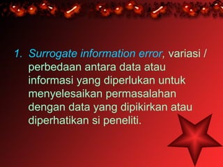 1. Surrogate information error, variasi /
   perbedaan antara data atau
   informasi yang diperlukan untuk
   menyelesaikan permasalahan
   dengan data yang dipikirkan atau
   diperhatikan si peneliti.
 