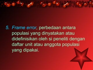 5. Frame error, perbedaan antara
   populasi yang dinyatakan atau
   didefinisikan oleh si peneliti dengan
   daftar unit atau anggota populasi
   yang dipakai.
 