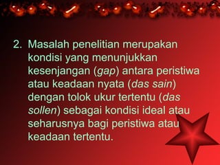 2. Masalah penelitian merupakan
   kondisi yang menunjukkan
   kesenjangan (gap) antara peristiwa
   atau keadaan nyata (das sain)
   dengan tolok ukur tertentu (das
   sollen) sebagai kondisi ideal atau
   seharusnya bagi peristiwa atau
   keadaan tertentu.
 