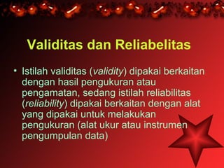 Validitas dan Reliabelitas
• Istilah validitas (validity) dipakai berkaitan
  dengan hasil pengukuran atau
  pengamatan, sedang istilah reliabilitas
  (reliability) dipakai berkaitan dengan alat
  yang dipakai untuk melakukan
  pengukuran (alat ukur atau instrumen
  pengumpulan data)
 