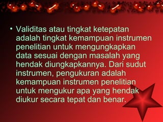 • Validitas atau tingkat ketepatan
  adalah tingkat kemampuan instrumen
  penelitian untuk mengungkapkan
  data sesuai dengan masalah yang
  hendak diungkapkannya. Dari sudut
  instrumen, pengukuran adalah
  kemampuan instrumen penelitian
  untuk mengukur apa yang hendak
  diukur secara tepat dan benar.
 
