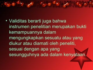 • Validitas berarti juga bahwa
  instrumen penelitian merupakan bukti
  kemampuannya dalam
  mengungkapkan sesuatu atau yang
  diukur atau diamati oleh peneliti,
  sesuai dengan apa yang
  sesungguhnya ada dalam kenyataan.
 