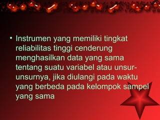 • Instrumen yang memiliki tingkat
  reliabilitas tinggi cenderung
  menghasilkan data yang sama
  tentang suatu variabel atau unsur-
  unsurnya, jika diulangi pada waktu
  yang berbeda pada kelompok sampel
  yang sama
 