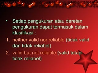 • Setiap pengukuran atau deretan
   pengukuran dapat termasuk dalam
   klasifikasi :
1. neither valid nor reliable (tidak valid
   dan tidak reliabel)
2. valid but not reliable (valid tetapi
   tidak reliabel)
 