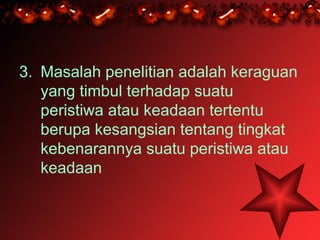 3. Masalah penelitian adalah keraguan
   yang timbul terhadap suatu
   peristiwa atau keadaan tertentu
   berupa kesangsian tentang tingkat
   kebenarannya suatu peristiwa atau
   keadaan
 