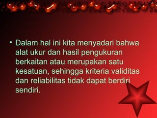 • Dalam hal ini kita menyadari bahwa
  alat ukur dan hasil pengukuran
  berkaitan atau merupakan satu
  kesatuan, sehingga kriteria validitas
  dan reliabilitas tidak dapat berdiri
  sendiri.
 