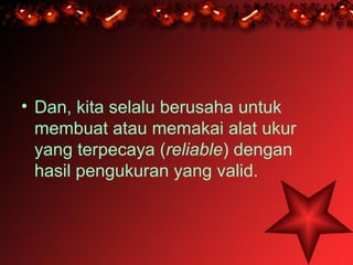 • Dan, kita selalu berusaha untuk
  membuat atau memakai alat ukur
  yang terpecaya (reliable) dengan
  hasil pengukuran yang valid.
 
