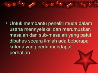 • Untuk membantu peneliti muda dalam
  usaha mennyeleksi dan merumuskan
  masalah dan sub-masalah yang patut
  dibahas secara ilmiah ada beberapa
  kriteria yang perlu mendapat
  perhatian :
 