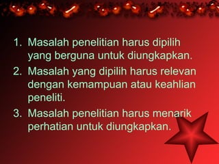 1. Masalah penelitian harus dipilih
   yang berguna untuk diungkapkan.
2. Masalah yang dipilih harus relevan
   dengan kemampuan atau keahlian
   peneliti.
3. Masalah penelitian harus menarik
   perhatian untuk diungkapkan.
 