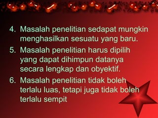 4. Masalah penelitian sedapat mungkin
   menghasilkan sesuatu yang baru.
5. Masalah penelitian harus dipilih
   yang dapat dihimpun datanya
   secara lengkap dan obyektif.
6. Masalah penelitian tidak boleh
   terlalu luas, tetapi juga tidak boleh
   terlalu sempit
 