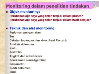 Monitoring dalam penelitian tindakan 
 Objek monitoring: 
Perubahan apa saja yang telah terjadi dalam proses? 
Perubahan apa saja yang telah terjadi dalam hasil belajar? 
 Teknik dan alat monitoring: 
Pedoman pengamatan 
Tes 
Catatan lapangan dan Anecdotal Records 
Analisis dokumen 
Kartu 
Portfolio 
Angket dan wawancara 
Perekaman suara/gambar 
Sosiometri 
Bukti dokumen 
Slide 
 