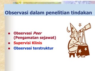 Observasi dalam penelitian tindakan 
 Observasi Peer 
(Pengamatan sejawat) 
 Supervisi Klinis 
 Observasi terstruktur 
 