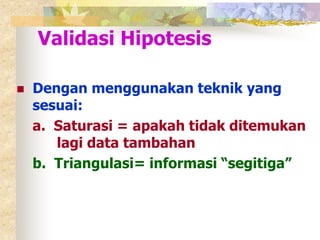 Validasi Hipotesis 
 Dengan menggunakan teknik yang 
sesuai: 
a. Saturasi = apakah tidak ditemukan 
lagi data tambahan 
b. Triangulasi= informasi “segitiga” 
 