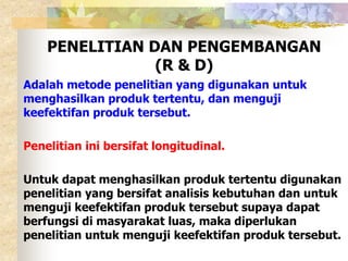 PENELITIAN DAN PENGEMBANGAN 
(R & D) 
Adalah metode penelitian yang digunakan untuk 
menghasilkan produk tertentu, dan menguji 
keefektifan produk tersebut. 
Penelitian ini bersifat longitudinal. 
Untuk dapat menghasilkan produk tertentu digunakan 
penelitian yang bersifat analisis kebutuhan dan untuk 
menguji keefektifan produk tersebut supaya dapat 
berfungsi di masyarakat luas, maka diperlukan 
penelitian untuk menguji keefektifan produk tersebut. 
 