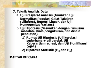 7. Teknik Analisis Data 
a. Uji Prasyarat Analisis (Gunakan Uji 
Normalitas Populasi Galat Taksiran 
(Liliefors), Regresi Linear, dan Uji 
Homogenitas Varians) 
b. Uji Hipotesis (Sesuaikan dengan rumusan 
masalah, skala pengukuran, dan disain 
penelitian) 
1) Rumus Uji Hipotesis (Uji korelasi 
sederhana + uji parsial, Uji 
Keberartian regresi, dan Uji Signifikansi 
(uji-t) 
2) Hipotesis Statistik (H0 dan Ha) 
DAFTAR PUSTAKA 
 