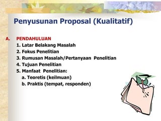 Penyusunan Proposal (Kualitatif) 
A. PENDAHULUAN 
1. Latar Belakang Masalah 
2. Fokus Penelitian 
3. Rumusan Masalah/Pertanyaan Penelitian 
4. Tujuan Penelitian 
5. Manfaat Penelitian: 
a. Teoretis (keilmuan) 
b. Praktis (tempat, responden) 
 