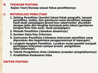 B. TINJAUAN PUSTAKA 
Kajian Teori/Konsep sesuai fokus penelitiannya 
C. METODOLOGI PENELITIAN 
1. Setting Penelitian (kondisi lokasi/letak geografis, tempat 
penelitian, waktu, dan gambaran awal penelitian sebagai 
hasil studi penjajagan/grand tour observation diuraikan 
dengan jelas dan lengkap termasuk peta lokasi/gambaran 
tempat/foto-foto awal studi penjajagan) 
2. Metode Penelitian (Jelaskan alasannya) 
3. Sumber Data/Key Informan 
4. Instrumen Penelitian (Jelaskan instrumen penelitian yang 
digunakan dan bagaimana penggunaannya di lapangan) 
5. Langkah-langkah Penelitian (uraikan mulai peneliti menjadi 
partisipan/instrumen sampai proses pengolahan 
data/informasi) 
6. Teknik Pengolahan Data (Jelaskan prosedur pengolahannya) 
7. Kredibilitas Keabsahan Data 
DAFTAR PUSTAKA 
 