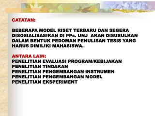 CATATAN: 
BEBERAPA MODEL RISET TERBARU DAN SEGERA 
DISOSIALISASIKAN DI PPs. UNJ AKAN DISUSULKAN 
DALAM BENTUK PEDOMAN PENULISAN TESIS YANG 
HARUS DIMILIKI MAHASISWA. 
ANTARA LAIN: 
PENELITIAN EVALUASI PROGRAM/KEBIJAKAN 
PENELITIAN TINDAKAN 
PENELITIAN PENGEMBANGAN INSTRUMEN 
PENELITIAN PENGEMBANGAN MODEL 
PENELITIAN EKSPERIMENT 
 