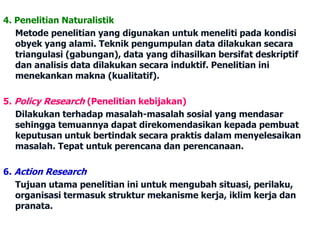 4. Penelitian Naturalistik 
Metode penelitian yang digunakan untuk meneliti pada kondisi 
obyek yang alami. Teknik pengumpulan data dilakukan secara 
triangulasi (gabungan), data yang dihasilkan bersifat deskriptif 
dan analisis data dilakukan secara induktif. Penelitian ini 
menekankan makna (kualitatif). 
5. Policy Research (Penelitian kebijakan) 
Dilakukan terhadap masalah-masalah sosial yang mendasar 
sehingga temuannya dapat direkomendasikan kepada pembuat 
keputusan untuk bertindak secara praktis dalam menyelesaikan 
masalah. Tepat untuk perencana dan perencanaan. 
6. Action Research 
Tujuan utama penelitian ini untuk mengubah situasi, perilaku, 
organisasi termasuk struktur mekanisme kerja, iklim kerja dan 
pranata. 
 