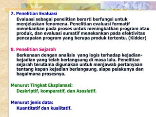 7. Penelitian Evaluasi 
Evaluasi sebagai penelitian berarti berfungsi untuk 
menjelaskan fenomena. Penelitian evaluasi formatif 
menekankan pada proses untuk meningkatkan program atau 
produk, dan evaluasi sumatif menekankan pada efektivitas 
pencapaian program yang berupa produk tertentu. (Kidder) 
8. Penelitian Sejarah 
Berkenaan dengan analisis yang logis terhadap kejadian-kejadian 
yang telah berlangsung di masa lalu. Penelitian 
sejarah terutama digunakan untuk menjawab pertanyaan 
tentang kapan kejadian berlangsung, siapa pelakunya dan 
bagaimana prosesnya. 
Menurut Tingkat Eksplanasi: 
Deskriptif, komparatif, dan Asosiatif. 
Menurut jenis data: 
Kuantitatif dan kualitatif. 
 