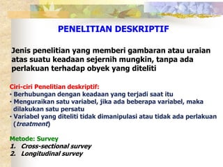 PENELITIAN DESKRIPTIF 
Jenis penelitian yang memberi gambaran atau uraian 
atas suatu keadaan sejernih mungkin, tanpa ada 
perlakuan terhadap obyek yang diteliti 
Ciri-ciri Penelitian deskriptif: 
• Berhubungan dengan keadaan yang terjadi saat itu 
• Menguraikan satu variabel, jika ada beberapa variabel, maka 
dilakukan satu persatu 
• Variabel yang diteliti tidak dimanipulasi atau tidak ada perlakuan 
(treatment) 
Metode: Survey 
1. Cross-sectional survey 
2. Longitudinal survey 
 
