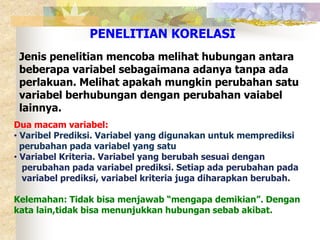 PENELITIAN KORELASI 
Jenis penelitian mencoba melihat hubungan antara 
beberapa variabel sebagaimana adanya tanpa ada 
perlakuan. Melihat apakah mungkin perubahan satu 
variabel berhubungan dengan perubahan vaiabel 
lainnya. 
Dua macam variabel: 
• Varibel Prediksi. Variabel yang digunakan untuk memprediksi 
perubahan pada variabel yang satu 
• Variabel Kriteria. Variabel yang berubah sesuai dengan 
perubahan pada variabel prediksi. Setiap ada perubahan pada 
variabel prediksi, variabel kriteria juga diharapkan berubah. 
Kelemahan: Tidak bisa menjawab “mengapa demikian”. Dengan 
kata lain,tidak bisa menunjukkan hubungan sebab akibat. 
 