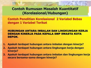 Contoh Rumusan Masalah Kuantitatif 
(Korelasional/Hubungan) 
Contoh Penelitian Korelasional 2 Variabel Bebas 
dengan 1 Variabel Terikat 
HUBUNGAN ANTARA IMBALAN DAN LINGKUNGAN KERJA 
DENGAN KINERJA PADA KEPALA SMP SWASTA KOTA 
DEPOK. 
1. Apakah terdapat hubungan antara imbalan dengan kinerja? 
2. Apakah terdapat hubungan antara lingkungan kerja dengan 
kinerja? 
3. Apakah terdapat hubungan antara imbalan dan lingkungan kerja 
secara bersama-sama dengan kinerja? 
 