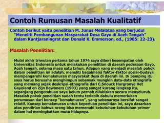 Contoh Rumusan Masalah Kualitatif 
Contoh berikut yaitu penelitian M. Junus Melalatoa yang berjudul 
“Meneliti Pembangunan Masyarakat Desa Gayo di Aceh Tengah” 
dalam Kuntjaraningrat dan Donald K. Emmerson, ed., (1985: 22-23). 
Masalah Penelitian: 
Mulai akhir triwulan pertama tahun 1974 saya diberi kesempatan oleh 
Universitas Indonesia untuk melakukan penelitian di daerah pedesaan Gayo, 
Aceh tengah, selama masa satu tahun. Adapun yang menjadi masalah pokok 
dalam penelitian ini adalah, meneliti bagaimana faktor-faktor sosial-budaya 
mempengaruhi kemakmuran masyarakat desa di daerah ini. Di Samping itu 
saya harus berusaha menghimpun sebanyak mungkin data-data etnografis 
yang memang sejak deskripsi-etnografis dari C.Snouck Hurgronye Het 
Gayoland en Zijn Bewoners (1903) yang sangat kurang lengkap itu, 
sepanjang pengetahuan saya belum pernah dilukiskan secara menyeluruh. 
Masalah pokok penelitian sudah tentu terlebih dahulu memerlukan 
perumusan dari konsep “kemakmuran”, yang sebenarnya bersifat sangat 
relatif. Konsep kemakmuran untuk keperluan penelitian ini, saya dasarkan 
atas pendirian bahwa orang bisa memenuhi kebutuhan-kebutuhan primer 
dalam hal meningkatkan mutu hidupnya. 
 