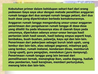 Kebutuhan primer dalam kehidupan sehari-hari dari orang 
pedesaan Gayo saya ukur dengan metode penelitian anggaran 
rumah tangga dari dua sampel rumah tangga petani, dari dua 
buah desa yang diperkirakan berbeda kemakmurannya. 
Anggaran rumah tangga mengandung unsur-unsur anggaran 
penerimaan dan pengeluaran rumah tangga di desa-desa 
yang diteliti itu pada khususnya atau di daerah Gayo pada 
umumnya, diperlukan adanya unsur-unsur berupa hasil 
pertanian ialah hasil sawah, hasil ladang empus seperti kopi, 
tembakau, buah-buahan, palawija, kayu api dan lain-lain. 
Penerimaan dari pekerjaan sebagai buruh ialah upah, uang 
lembur dan lain-lain, atau sebagai pegawai, misalnya gaji, 
uang lembur, rumah instansi, kendaraan dinas, memburuh 
(tung-upah), guru pengajian, mendukun (guru kampung). 
Penerimaan rumah tangga yang lain berasal dari 
pemeliharaan ternak, menangkap ikan, usaha dagang, hadiah 
atau pemberian, hasil kerajinan, memberi pertunjukan, 
menang lotre dan lain-lain. 
 