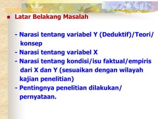  Latar Belakang Masalah 
- Narasi tentang variabel Y (Deduktif)/Teori/ 
konsep 
- Narasi tentang variabel X 
- Narasi tentang kondisi/isu faktual/empiris 
dari X dan Y (sesuaikan dengan wilayah 
kajian penelitian) 
- Pentingnya penelitian dilakukan/ 
pernyataan. 
 