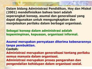 Dalam bidang Administrasi Pendidikan, Hoy dan Miskel 
(2001) mendefinisikan bahwa teori adalah 
seperangkat konsep, asumsi dan generalisasi yang 
dapat digunakan untuk mengungkapkan dan 
menjelaskan perilaku dalam berbagai organisasi. 
Sebagai konsep dalam administrasi adalah 
kepemimpinan, kepuasan, organisasi informal. 
Asumsi merupakan pernyataan diterima kebenarannya 
tanpa pembuktian. 
Contoh: 
Administrasi merupakan generalisasi tentang perilaku 
semua manusia dalam organisasi. 
Administrasi merupakan proses pengarahan dan 
pengendalian kehidupan dalam organisasi sosial. 
 