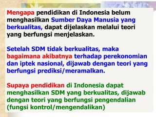 Mengapa pendidikan di Indonesia belum 
menghasilkan Sumber Daya Manusia yang 
berkualitas, dapat dijelaskan melalui teori 
yang berfungsi menjelaskan. 
Setelah SDM tidak berkualitas, maka 
bagaimana akibatnya terhadap perekonomian 
dan iptek nasional, dijawab dengan teori yang 
berfungsi prediksi/meramalkan. 
Supaya pendidikan di Indonesia dapat 
menghasilkan SDM yang berkualitas, dijawab 
dengan teori yang berfungsi pengendalian 
(fungsi kontrol/mengendalikan) 
 