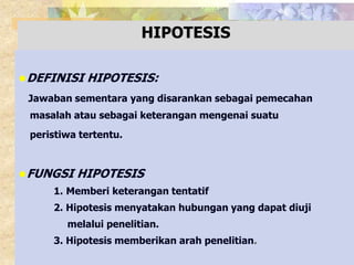 HIPOTESIS 
DEFINISI HIPOTESIS: 
Jawaban sementara yang disarankan sebagai pemecahan 
masalah atau sebagai keterangan mengenai suatu 
peristiwa tertentu. 
FUNGSI HIPOTESIS 
1. Memberi keterangan tentatif 
2. Hipotesis menyatakan hubungan yang dapat diuji 
melalui penelitian. 
3. Hipotesis memberikan arah penelitian. 
 