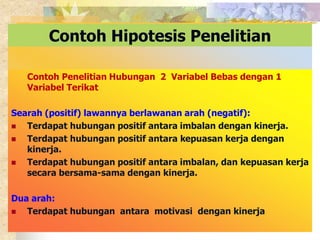 Contoh Hipotesis Penelitian 
Contoh Penelitian Hubungan 2 Variabel Bebas dengan 1 
Variabel Terikat 
Searah (positif) lawannya berlawanan arah (negatif): 
 Terdapat hubungan positif antara imbalan dengan kinerja. 
 Terdapat hubungan positif antara kepuasan kerja dengan 
kinerja. 
 Terdapat hubungan positif antara imbalan, dan kepuasan kerja 
secara bersama-sama dengan kinerja. 
Dua arah: 
 Terdapat hubungan antara motivasi dengan kinerja 
 